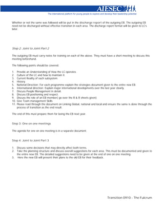Whether or not the same was followed will be put in the discharge report of the outgoing EB. The outgoing EB
need not be discharged without effective transition in each area. The discharge report format will be given to LC’s
later.




Step 2: Joint to Joint Part 2

The outgoing EB must carry notes for training on each of the above. They must have a short meeting to discuss this
meeting beforehand.

The following points should be covered.

1.    Provide an Understanding of How the LC operates
2.    Culture of the LC and how to maintain it.
3.    Current Reality of each subsystem.
4.    History
5.    National Direction: For each programme explain the strategies document given to the entire new EB.
6.    International direction: Explain major international developments over the last year clearly.
7.    Discuss People Management in detail.
8.    Discuss EB positioning and respect.
9.    Discuss the role of an EB member( go over the R & R sheets given)
10.   Give Team management Skills
11.   Please read through the document on Linking Global, national and local and ensure the same is done through the
      process of transition as the end result.

The end of this must prepare them for being the EB next year.


Step 3: One on one meetings

The agenda for one on one meeting is in a separate document.


Step 4: Joint to Joint Part 3

1. Discuss some decisions that may directly affect both terms.
2. Take the planning structure and discuss overall suggestions for each area. This must be documented and given to
   the entire new EB. The detailed suggestions need to be given at the end of one on one meeting.
3. Here the new EB will present their plans to the old EB for their feedback.




                                                                                 Transition 0910 - The Fulcrum
 
