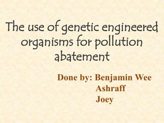 The use of genetic engineered
organisms for pollution
abatement
Done by: Benjamin Wee
Ashraff
Joey
 