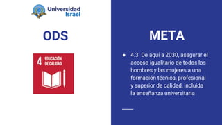 ODS
● 4.3 De aquí a 2030, asegurar el
acceso igualitario de todos los
hombres y las mujeres a una
formación técnica, profesional
y superior de calidad, incluida
la enseñanza universitaria
META
 