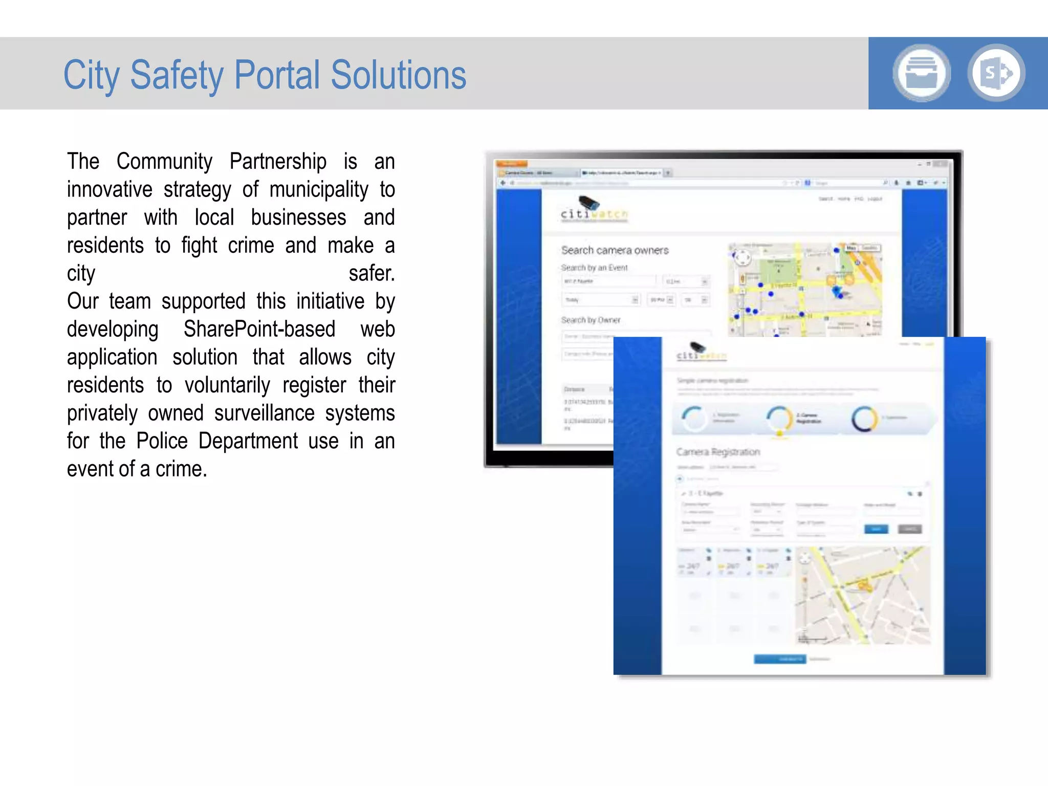 The Community Partnership is an
innovative strategy of municipality to
partner with local businesses and
residents to fight crime and make a
city safer.
Our team supported this initiative by
developing SharePoint-based web
application solution that allows city
residents to voluntarily register their
privately owned surveillance systems
for the Police Department use in an
event of a crime.
City Safety Portal Solutions
 