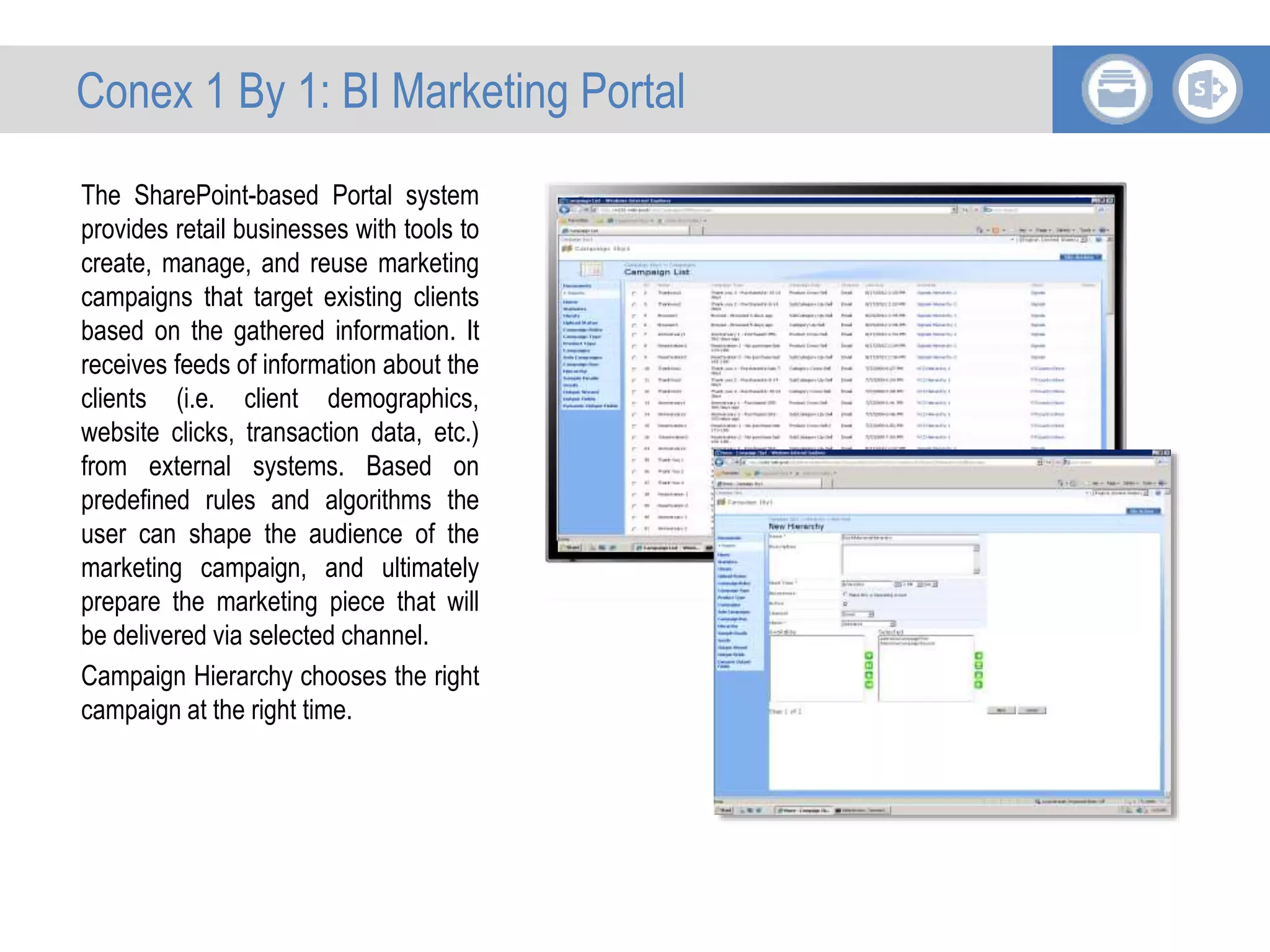 The SharePoint-based Portal system
provides retail businesses with tools to
create, manage, and reuse marketing
campaigns that target existing clients
based on the gathered information. It
receives feeds of information about the
clients (i.e. client demographics,
website clicks, transaction data, etc.)
from external systems. Based on
predefined rules and algorithms the
user can shape the audience of the
marketing campaign, and ultimately
prepare the marketing piece that will
be delivered via selected channel.
Campaign Hierarchy chooses the right
campaign at the right time.
Conex 1 By 1: BI Marketing Portal
 