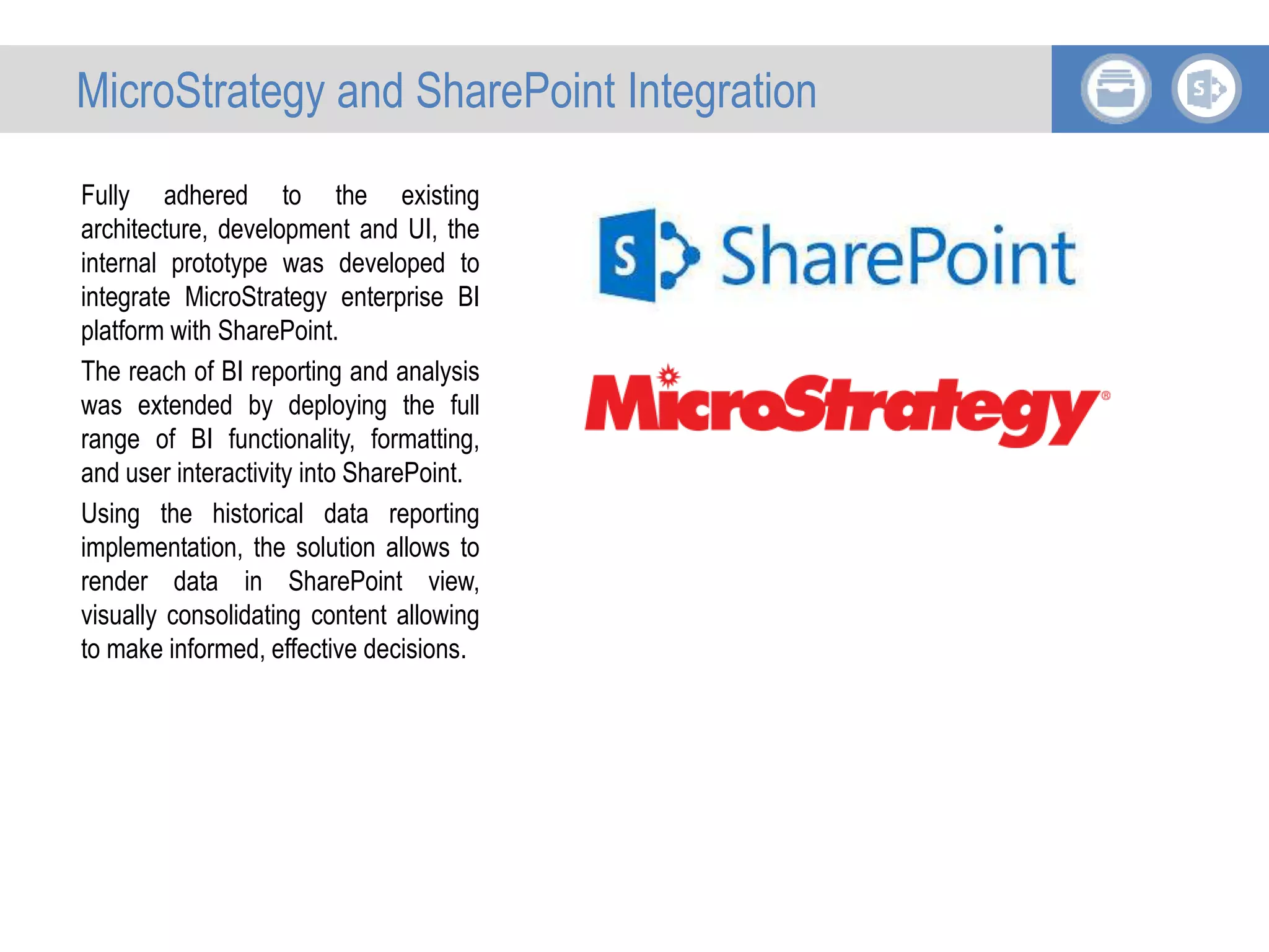 Fully adhered to the existing
architecture, development and UI, the
internal prototype was developed to
integrate MicroStrategy enterprise BI
platform with SharePoint.
The reach of BI reporting and analysis
was extended by deploying the full
range of BI functionality, formatting,
and user interactivity into SharePoint.
Using the historical data reporting
implementation, the solution allows to
render data in SharePoint view,
visually consolidating content allowing
to make informed, effective decisions.
MicroStrategy and SharePoint Integration
 