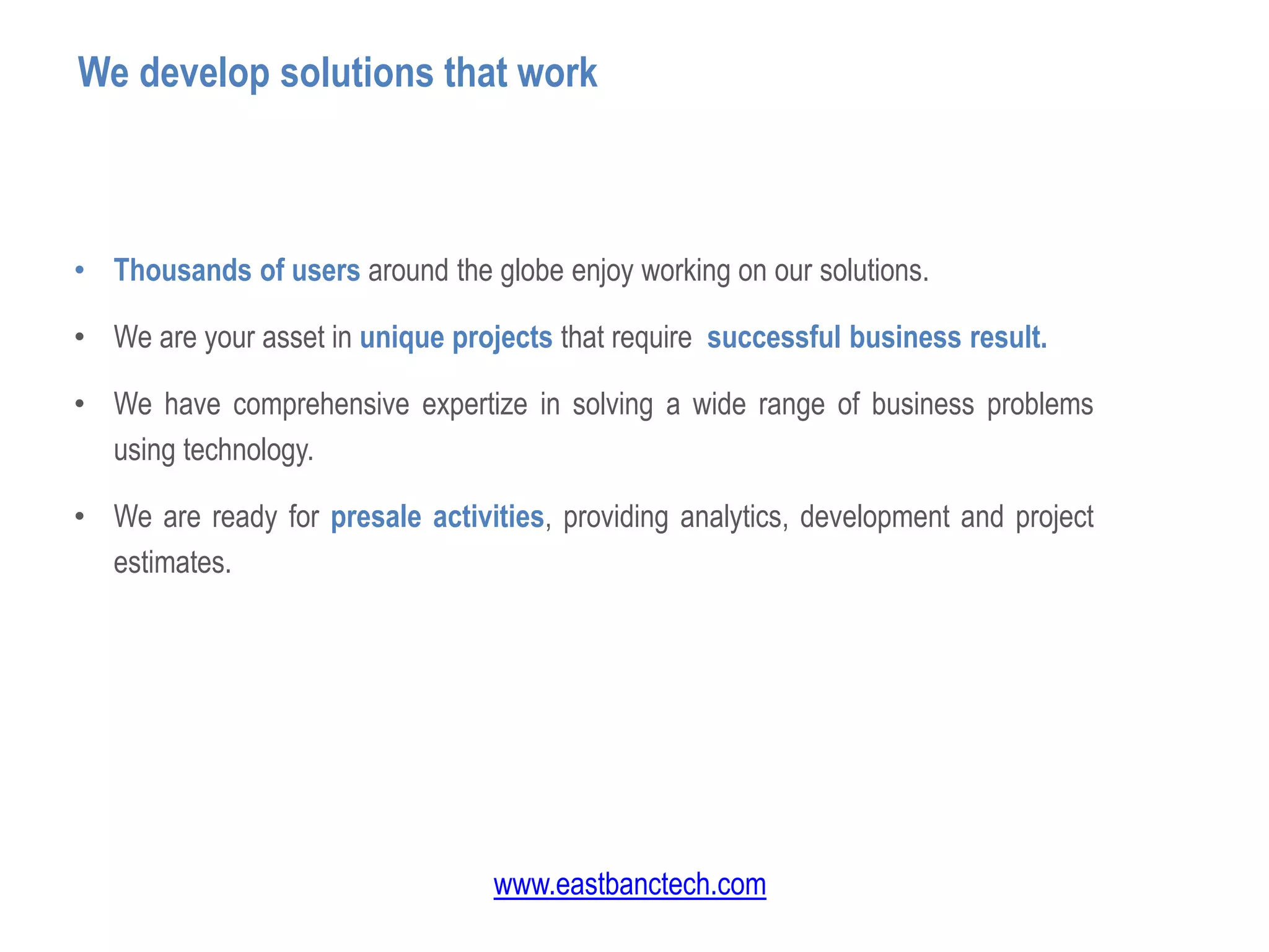 • Thousands of users around the globe enjoy working on our solutions.
• We are your asset in unique projects that require successful business result.
• We have comprehensive expertize in solving a wide range of business problems
using technology.
• We are ready for presale activities, providing analytics, development and project
estimates.
We develop solutions that work
www.eastbanctech.com
 
