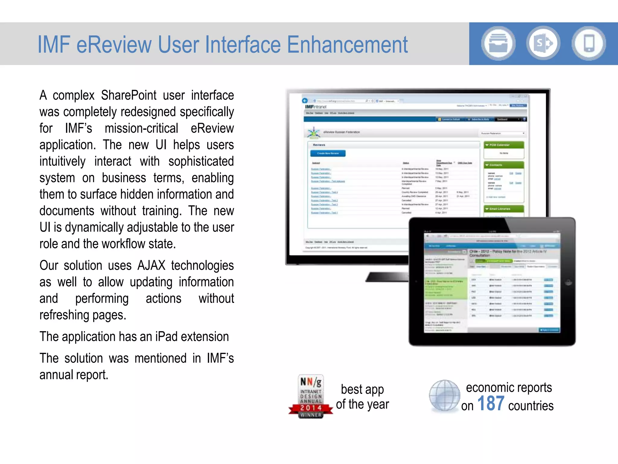 A complex SharePoint user interface
was completely redesigned specifically
for IMF’s mission-critical eReview
application. The new UI helps users
intuitively interact with sophisticated
system on business terms, enabling
them to surface hidden information and
documents without training. The new
UI is dynamically adjustable to the user
role and the workflow state.
Our solution uses AJAX technologies
as well to allow updating information
and performing actions without
refreshing pages.
The application has an iPad extension
The solution was mentioned in IMF’s
annual report.
economic reports
on 187 countries
best app
of the year
IMF eReview User Interface Enhancement
 