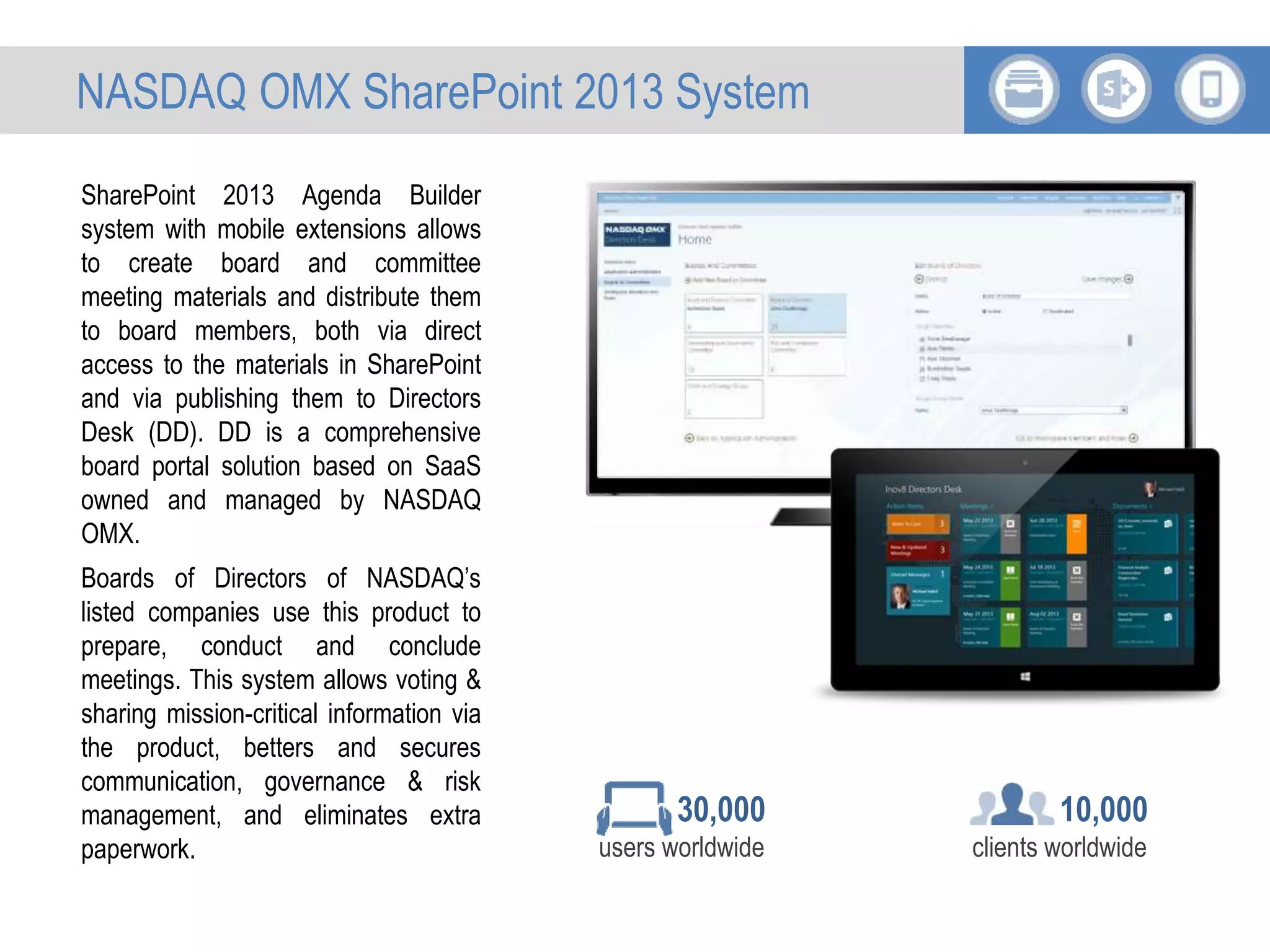 SharePoint 2013 Agenda Builder
system with mobile extensions allows
to create board and committee
meeting materials and distribute them
to board members, both via direct
access to the materials in SharePoint
and via publishing them to Directors
Desk (DD). DD is a comprehensive
board portal solution based on SaaS
owned and managed by NASDAQ
OMX.
Boards of Directors of NASDAQ’s
listed companies use this product to
prepare, conduct and conclude
meetings. This system allows voting &
sharing mission-critical information via
the product, betters and secures
communication, governance & risk
management, and eliminates extra
paperwork.
10,000
clients worldwide
30,000
users worldwide
NASDAQ OMX SharePoint 2013 System
 