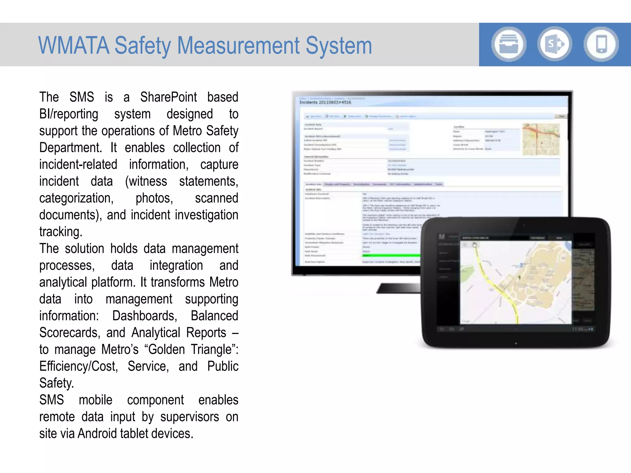 The SMS is a SharePoint based
BI/reporting system designed to
support the operations of Metro Safety
Department. It enables collection of
incident-related information, capture
incident data (witness statements,
categorization, photos, scanned
documents), and incident investigation
tracking.
The solution holds data management
processes, data integration and
analytical platform. It transforms Metro
data into management supporting
information: Dashboards, Balanced
Scorecards, and Analytical Reports –
to manage Metro’s “Golden Triangle”:
Efficiency/Cost, Service, and Public
Safety.
SMS mobile component enables
remote data input by supervisors on
site via Android tablet devices.
WMATA Safety Measurement System
 
