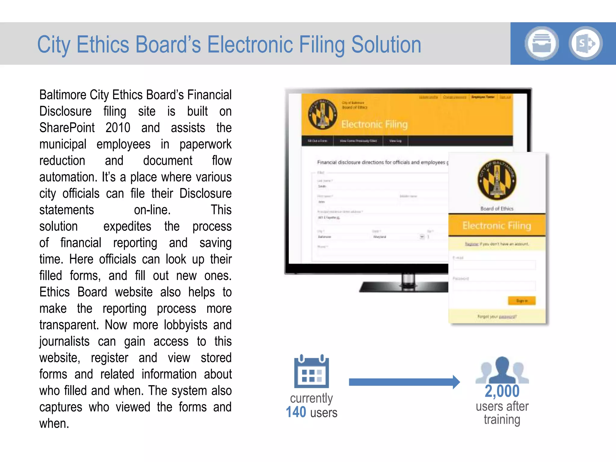 Baltimore City Ethics Board’s Financial
Disclosure filing site is built on
SharePoint 2010 and assists the
municipal employees in paperwork
reduction and document flow
automation. It’s a place where various
city officials can file their Disclosure
statements on-line. This
solution expedites the process
of financial reporting and saving
time. Here officials can look up their
filled forms, and fill out new ones.
Ethics Board website also helps to
make the reporting process more
transparent. Now more lobbyists and
journalists can gain access to this
website, register and view stored
forms and related information about
who filled and when. The system also
captures who viewed the forms and
when.
currently
140 users
2,000
users after
training
City Ethics Board’s Electronic Filing Solution
 