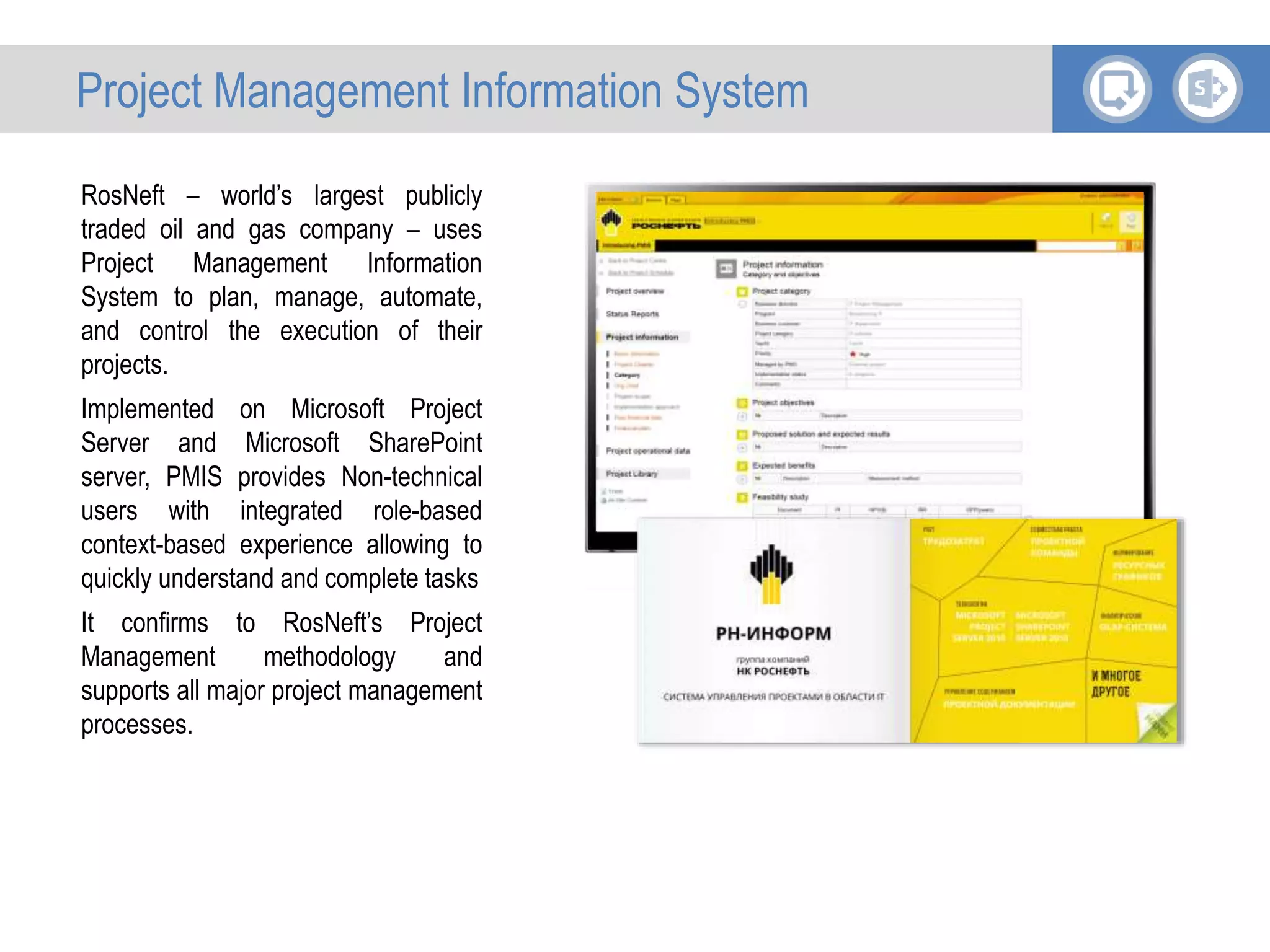 RosNeft – world’s largest publicly
traded oil and gas company – uses
Project Management Information
System to plan, manage, automate,
and control the execution of their
projects.
Implemented on Microsoft Project
Server and Microsoft SharePoint
server, PMIS provides Non-technical
users with integrated role-based
context-based experience allowing to
quickly understand and complete tasks
It confirms to RosNeft’s Project
Management methodology and
supports all major project management
processes.
Project Management Information System
 