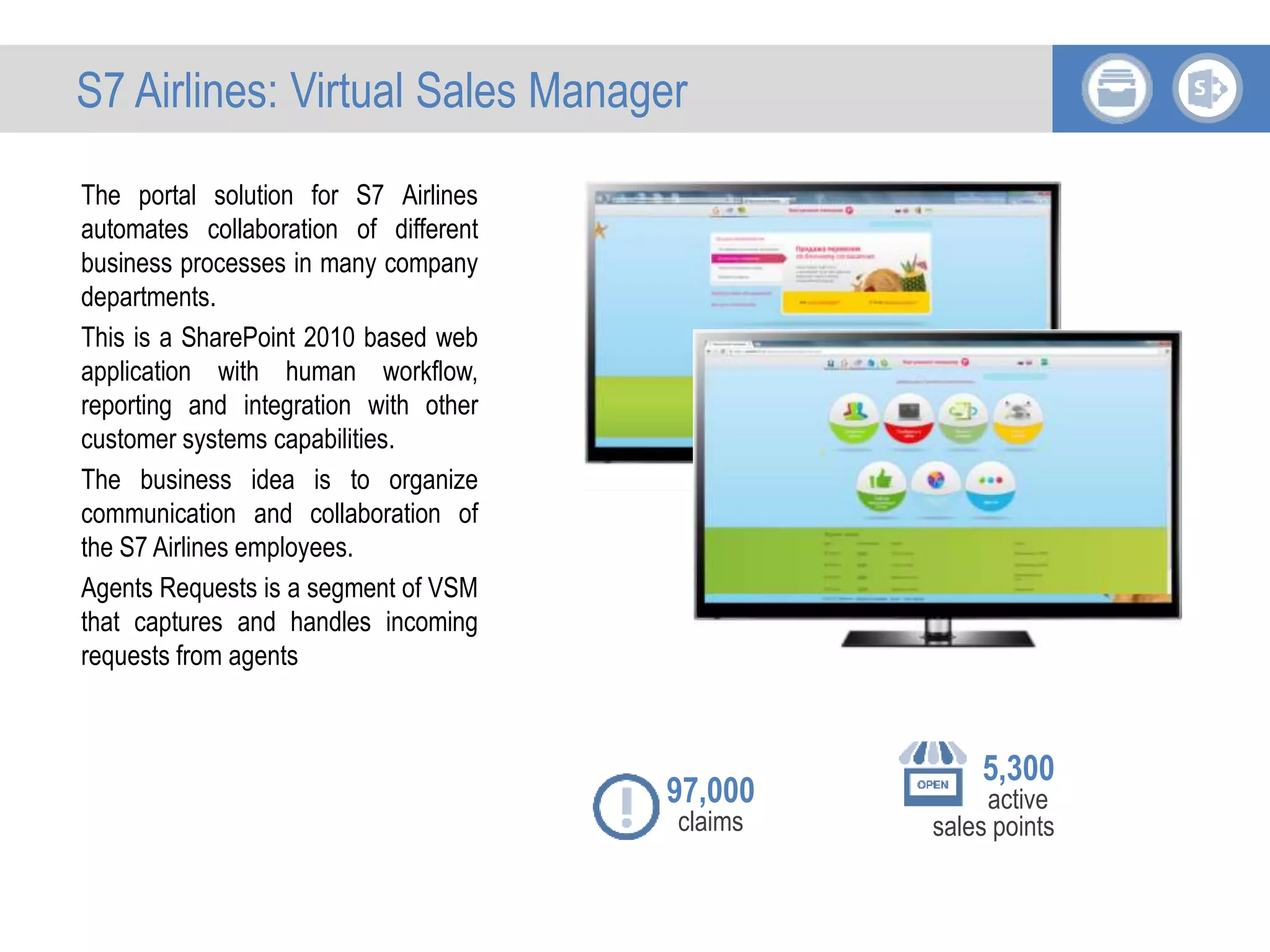 The portal solution for S7 Airlines
automates collaboration of different
business processes in many company
departments.
This is a SharePoint 2010 based web
application with human workflow,
reporting and integration with other
customer systems capabilities.
The business idea is to organize
communication and collaboration of
the S7 Airlines employees.
Agents Requests is a segment of VSM
that captures and handles incoming
requests from agents
5,300
active
sales points
97,000
claims
S7 Airlines: Virtual Sales Manager
 