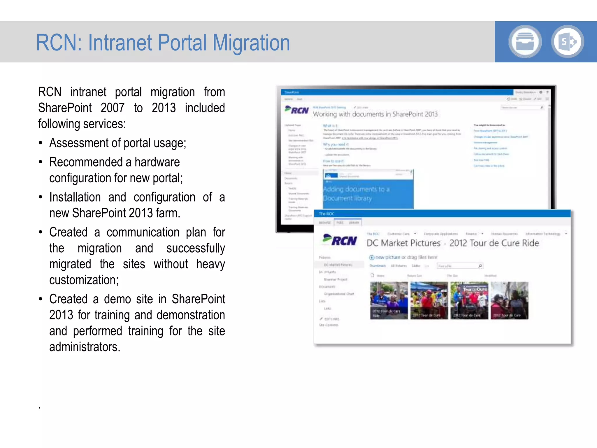 RCN intranet portal migration from
SharePoint 2007 to 2013 included
following services:
• Assessment of portal usage;
• Recommended a hardware
configuration for new portal;
• Installation and configuration of a
new SharePoint 2013 farm.
• Created a communication plan for
the migration and successfully
migrated the sites without heavy
customization;
• Created a demo site in SharePoint
2013 for training and demonstration
and performed training for the site
administrators.
.
RCN: Intranet Portal Migration
 