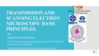 TRANSMISSIONAND
SCANNING ELECTRON
MICROSCOPY: BASIC
PRINCIPLES.
By,
Padala Srinivas Gunaditya
4th B.Tech, Metallurgical Engineering ,JNTUH College of
Engineering , Hyderabad
Kukatpally, Hyderabad-500085,Telangana, India
eBehindTheTeachers’ Desk (eBTTD)
20th to 28th august , 2020
CSIR NML
 