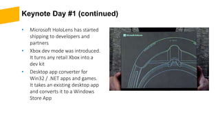 Keynote Day #1 (continued)
• Microsoft HoloLens has started
shipping to developers and
partners
• Xbox dev mode was introduced.
It turns any retail Xbox into a
dev kit
• Desktop app converter for
Win32 / .NET apps and games.
It takes an existing desktop app
and converts it to a Windows
Store App
 