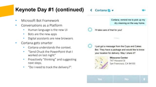Keynote Day #1 (continued)
• Microsoft Bot Framework
• Conversations as a Platform
• Human language is the new UI
• Bots are the new apps
• Digital assistants are new browsers
• Cortana gets smarter
• Cortana understands the context.
• “Send Chuck the PowerPoint that I
worked on last night”
• Proactively “thinking” and suggesting
next steps.
• “Do I need to track the delivery?”.
 