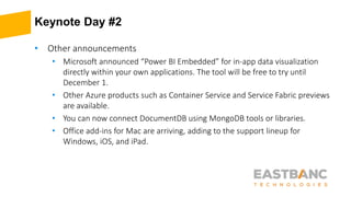 Keynote Day #2
• Other announcements
• Microsoft announced “Power BI Embedded” for in-app data visualization
directly within your own applications. The tool will be free to try until
December 1.
• Other Azure products such as Container Service and Service Fabric previews
are available.
• You can now connect DocumentDB using MongoDB tools or libraries.
• Office add-ins for Mac are arriving, adding to the support lineup for
Windows, iOS, and iPad.
 