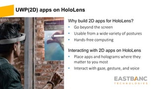 UWP(2D) apps on HoloLens
Why build 2D apps for HoloLens?
• Go beyond the screen
• Usable from a wide variety of postures
• Hands-free computing
Interacting with 2D apps on HoloLens
• Place apps and holograms where they
matter to you most
• Interact with gaze, gesture, and voice
 