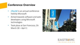 Conference Overview
• //build/ is an annual conference
held by Microsoft
• Aimed towards software and web
developers using Microsoft
technologies
• Took place at San Francisco, CA
March 30 – April 1
 