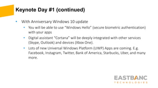 Keynote Day #1 (continued)
• With Anniversary Windows 10 update
• You will be able to use “Windows Hello” (secure biometric authentication)
with your apps
• Digital assistant “Cortana” will be deeply integrated with other services
(Skype, Outlook) and devices (Xbox One).
• Lots of new Universal Windows Platform (UWP) Apps are coming. E.g.
Facebook, Instagram, Twitter, Bank of America, Starbucks, Uber, and many
more.
 