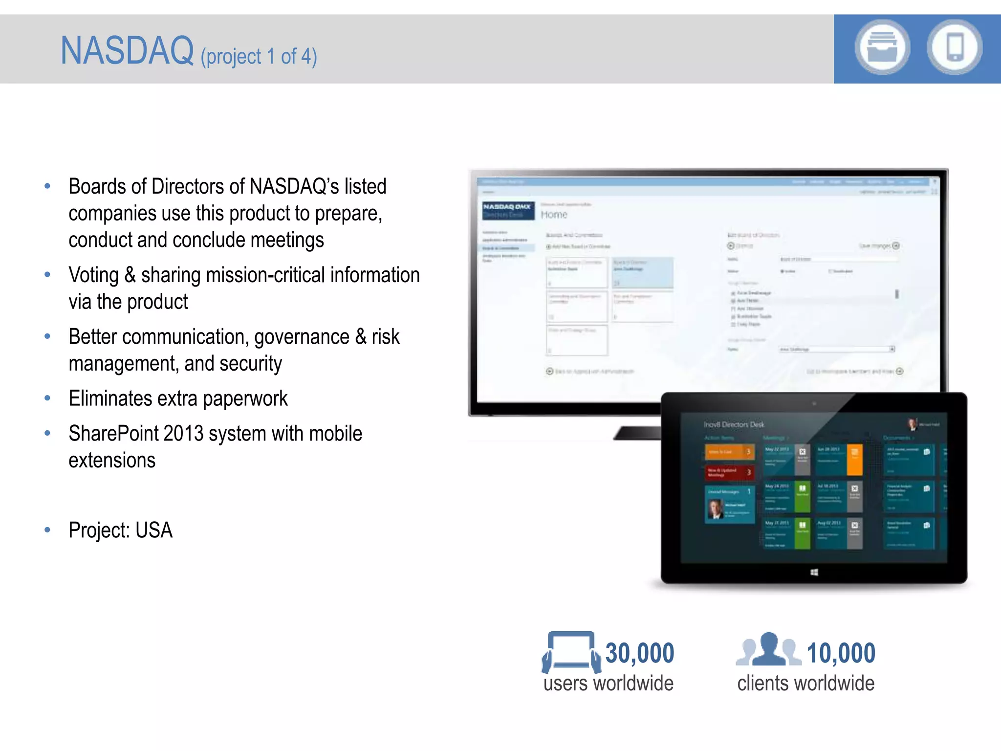 • Boards of Directors of NASDAQ’s listed
companies use this product to prepare,
conduct and conclude meetings
• Voting & sharing mission-critical information
via the product
• Better communication, governance & risk
management, and security
• Eliminates extra paperwork
• SharePoint 2013 system with mobile
extensions
• Project: USA
10,000
clients worldwide
30,000
users worldwide
NASDAQ (project 1 of 4)
 
