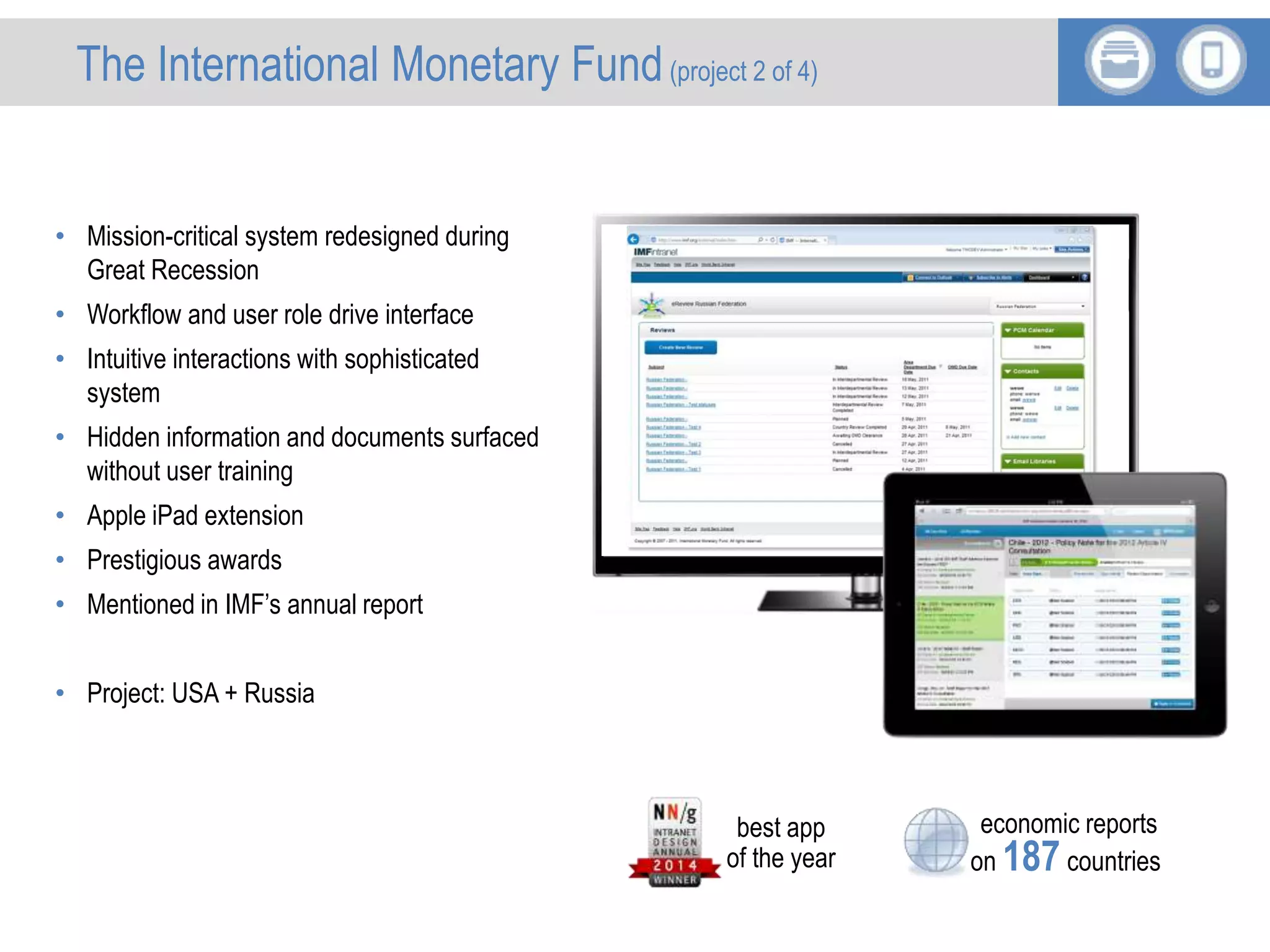 International Monetary Fund
• Mission-critical system redesigned during
Great Recession
• Workflow and user role drive interface
• Intuitive interactions with sophisticated
system
• Hidden information and documents surfaced
without user training
• Apple iPad extension
• Prestigious awards
• Mentioned in IMF’s annual report
• Project: USA + Russia
economic reports
on 187 countries
best app
of the year
The International Monetary Fund(project 2 of 4)
 