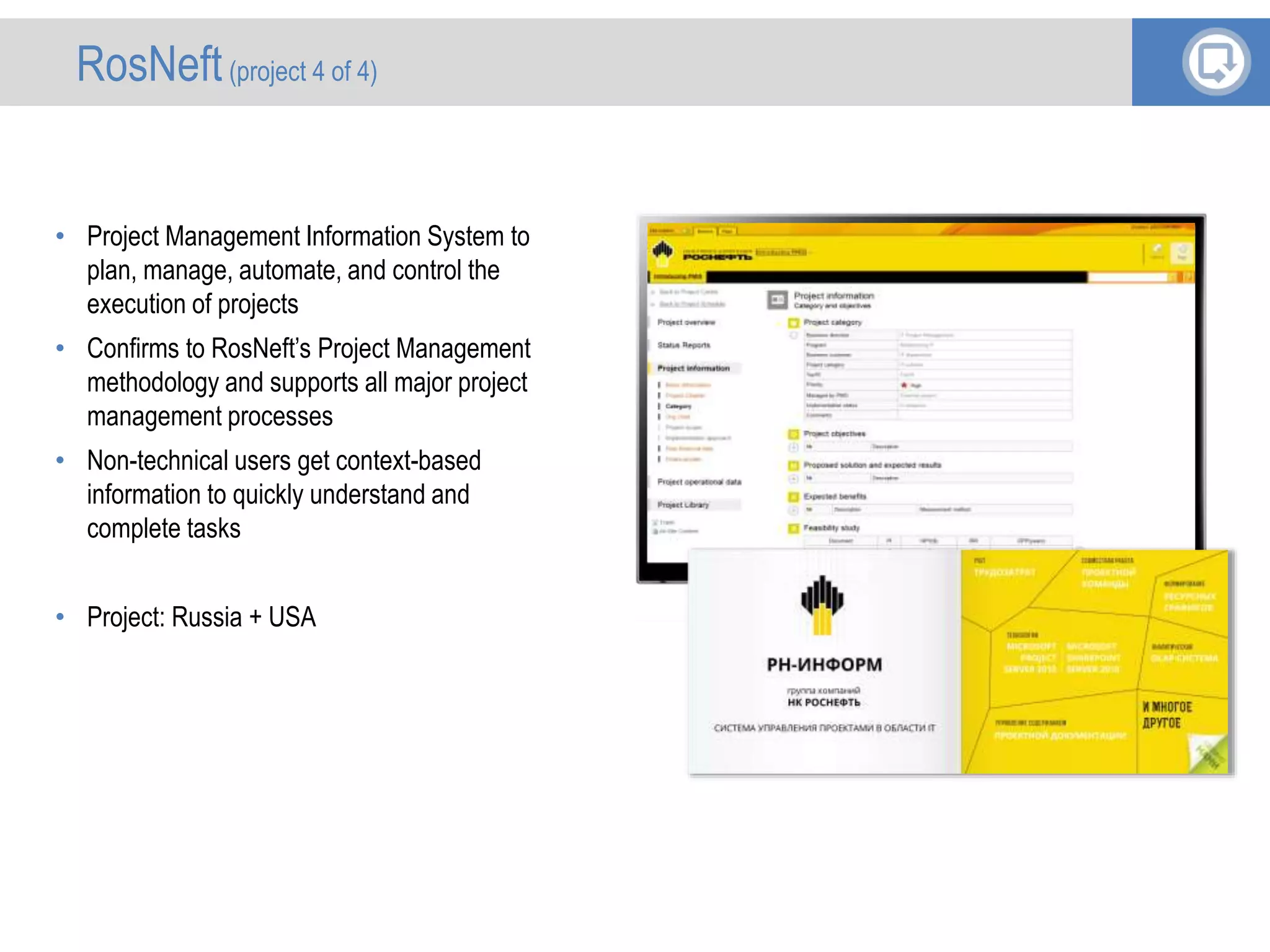 • Project Management Information System to
plan, manage, automate, and control the
execution of projects
• Confirms to RosNeft’s Project Management
methodology and supports all major project
management processes
• Non-technical users get context-based
information to quickly understand and
complete tasks
• Project: Russia + USA
RosNeft(project 4 of 4)
 