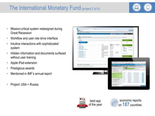 International Monetary Fund
• Mission-critical system redesigned during
Great Recession
• Workflow and user role drive interface
• Intuitive interactions with sophisticated
system
• Hidden information and documents surfaced
without user training
• Apple iPad extension
• Prestigious awards
• Mentioned in IMF’s annual report
• Project: USA + Russia
economic reports
on 187 countries
best app
of the year
The International Monetary Fund(project 2 of 4)
 