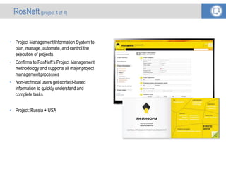 • Project Management Information System to
plan, manage, automate, and control the
execution of projects
• Confirms to RosNeft’s Project Management
methodology and supports all major project
management processes
• Non-technical users get context-based
information to quickly understand and
complete tasks
• Project: Russia + USA
RosNeft(project 4 of 4)
 