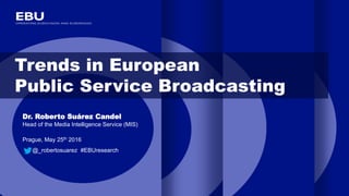 Trends in European
Public Service Broadcasting
Dr. Roberto Suárez Candel
Head of the Media Intelligence Service (MIS)
Prague, May 25th 2016
@_robertosuarez #EBUresearch
 
