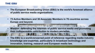 THE EBU
 The European Broadcasting Union (EBU) is the world's foremost alliance
of public service media organizations.
 ...