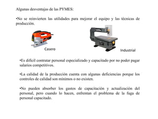 Algunas desventajas de las PYMES:
•No se reinvierten las utilidades para mejorar el equipo y las técnicas de
producción.
Casero Industrial
•Es difícil contratar personal especializado y capacitado por no poder pagar
salarios competitivos.
•La calidad de la producción cuenta con algunas deficiencias porque los
controles de calidad son mínimos o no existen.
•No pueden absorber los gastos de capacitación y actualización del
personal, pero cuando lo hacen, enfrentan el problema de la fuga de
personal capacitado.
 