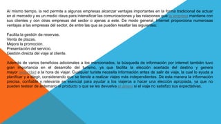Al mismo tiempo, la red permite a algunas empresas alcanzar ventajas importantes en la forma tradicional de actuar
en el mercado y es un medio clave para intensificar las comunicaciones y las relaciones que la empresa mantiene con
sus clientes y con otras empresas del sector o ajenas a este. De modo general, Internet proporciona numerosas
ventajas a las empresas del sector, de entre las que se pueden resaltar las siguientes:
Facilita la gestión de reservas.
Venta de plazas.
Mejora la promoción.
Presentación del servicio.
Gestión directa del viaje al cliente.
Además de varios beneficios adicionales a los mencionados, la búsqueda de información por internet también tuvo
gran importancia en el desarrollo del turismo, ya que facilita la elección acertada del destino y genera
mayor seguridad a la hora de viajar. Cualquier turista necesita información antes de salir de viaje, la cual lo ayuda a
planificar y a elegir, considerando que se tiende a realizar viajes más independientes. De esta manera la información
precisa, confiable y relevante es esencial para ayudar a los viajeros a hacer una elección apropiada, ya que no
pueden testear de antemano el producto o que se les devuelva el dinero si el viaje no satisfizo sus expectativas.
 