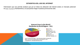 ESTADISTICA DEL USO DEL INTERNET
Información que nos permite analizar que por el índice de utilización del internet existe un mercado potencial
en Asia, Europa y Norteamérica, al cual podrían llegar muestras promociones web.
 