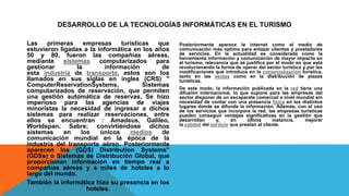 DESARROLLO DE LA TECNOLOGÍAS INFORMÁTICAS EN EL TURISMO
Las primeras empresas turísticas que
estuvieron ligadas a la informática en los años
50 y 80, fueron las compañías aéreas,
mediante sistemas computarizados para
gestionar la información de
esta industria de transporte, estos son los
llamados en sus siglas en ingles (CRS) "
ComputerReservationSystems, Sistemas
computarizados de reservación, que permiten
una gestión automática de reservas. Se hizo
imperioso para las agencias de viajes
minoristas la necesidad de ingresar a dichos
sistemas para realizar reservaciones, entre
ellos se encuentran : Amadeus, Galileo,
Worldspan, Sabre; convirtiéndose dichos
sistemas en los únicos medios de
comunicación mundial en la época de la
industria del transporte aéreo. Posteriormente
aparecen los (GDS) Distribution Systems"
(GDSs) o Sistemas de Distribución Global, que
proporcionan información en tiempo real a
compañías aéreas y a miles de hoteles a lo
largo del mundo.
También la informática hizo su presencia en los
hoteles.
Posteriormente aparece la internet como el medio de
comunicación más optimo para enlazar clientes y prestadores
de servicios. En la actualidad es considerada como la
herramienta información y comunicación de mayor impacto en
el turismo, relevancia que se justifica por el modo en que está
revolucionando la forma de operar del sector turístico y por las
modificaciones que introduce en la comercialización turística,
tanto en las ventas como en la distribución de plazas
turísticas.
De este modo, la información publicada en la red tiene una
difusión internacional, lo que supone para las empresas del
sector disponer de un escaparate comercial a nivel mundial sin
necesidad de contar con una presencia física en los distintos
lugares donde se difunde la información. Además, con el uso
de los servicios que incorpora la red, las empresas turísticas
pueden conseguir ventajas significativas en la gestión que
desarrollan y, en última instancia, mejorar
la calidad del servicio que prestan al cliente.
 