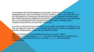 LA INFORMACIÓN ANTERIORMENTE ANALIZADA, TANTO DE LA CANTIDAD DE
PERSONAS QUE USAN LA INTERNET A NIVEL MUNDIAL, COMO LAS PERSPECTIVAS
DE CRECIMIENTO E INGRESOS PROVOCADOS POR EL TURISMO INTERNACIONAL,
NOS PROPORCIONAN ELEMENTOS DECISIVOS QUE FORTALECEN LA IMPORTANCIA
DE LA UTILIZACIÓN DE ESTAS TECNOLOGÍAS WEB PARA LA PROMOCIÓN Y
COMERCIALIZACIÓN DE UN DESTINO TURÍSTICO.
A SU VEZ LA WEB ESTÁ EN CONSTANTE EVOLUCIÓN, LLEGANDO A LA WEB ACTUAL
QUE SE HABLA DE UNA WEB 2.0, LA MISMA QUE NOS DIO LUGAR AL NACIMIENTO DE
NUEVAS TECNOLOGÍAS. (AJAX, API DE SERVICIOS WEB).
NUEVOS FORMATOS DE CONTENIDOS DIGITALES (AUDIO, VÍDEO).
WEB SOCIAL (COMUNIDADES Y REDES SOCIALES, INFORMACIÓN COMPARTIDA).
CONTENIDOS GENERADOS POR EL USUARIO. (BLOGS, VALORACIONES,
COMENTARIOS
 