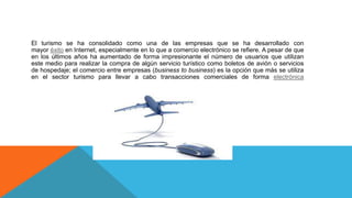 El turismo se ha consolidado como una de las empresas que se ha desarrollado con
mayor éxito en Internet, especialmente en lo que a comercio electrónico se refiere. A pesar de que
en los últimos años ha aumentado de forma impresionante el número de usuarios que utilizan
este medio para realizar la compra de algún servicio turístico como boletos de avión o servicios
de hospedaje; el comercio entre empresas (business to business) es la opción que más se utiliza
en el sector turismo para llevar a cabo transacciones comerciales de forma electrónica
 