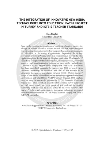 THE INTEGRATION OF INNOVATIVE NEW MEDIA
TECHNOLOGIES INTO EDUCATION: FATIH PROJECT
IN TURKEY AND ISTE’S TEACHER STANDARDS
Eda Caglar
Kadir Has University
Abstract
New media switching the paradigms of traditional education requires the
change of national education systems as well. The last project designed
for integrating innovative technology supported education environments
in education is Increasing Opportunities Improving Technology
Movement (FATIH) Project, which is a countrywide, is now in the pilot
application phase. In the scope of this pilot application, 52 schools in 17
cities have been provided tablet computers, interactive boards, document
cameras and multifunctioning printers as new media technologies.
Teachers of FATIH Project should comply with ISTE’s NETS*T which
has been accredited standards for teachers on 2008 to benefit from
advanced technology in education. The aim of this research is to
determine the level of compliance between FATIH Project teachers’
usage of new media oriented innovative technology supported education
environment and what ISTE’s NETS*T actually required. 1005 teachers
who are using the new media provided by FATIH Project in 52 schools
located in 17 cities have been asked to fill in an online survey composed
of 162 items, which has been prepared and analyzed by Atatürk
University staff: (Göktaş & at all. 2012). It has been observed that
teachers’ pedagogical applications in innovative technology supported
education environments of FATIH Project does not comply with ISTE’s
NETS*T standards..
Keywords
New Media Supported and Oriented Education, FATIH Project, ISTE’s
NETS*T, Innovative Technology.
© 2012, Eğitim Bilimleri ve Uygulama, 11 (21), 47-67
 
