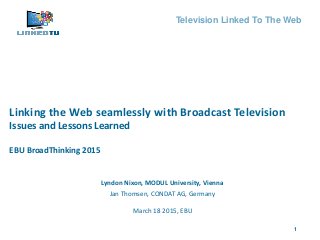 1
Television Linked To The Web
Lyndon Nixon, MODUL University, Vienna
Jan Thomsen, CONDAT AG, Germany
Linking the Web seamlessly with Broadcast Television
Issues and Lessons Learned
EBU BroadThinking 2015
March 18 2015, EBU
 