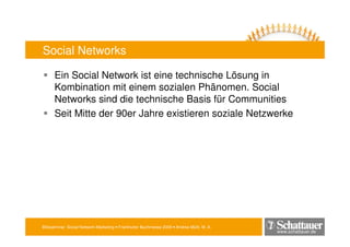 Blitzseminar: Social Network-Marketing • Frankfurter Buchmesse 2009 • Andrea Mühl, M. A.
www.schattauer.de
Social Networks
Ein Social Network ist eine technische Lösung in
Kombination mit einem sozialen Phänomen. Social
Networks sind die technische Basis für Communities
Seit Mitte der 90er Jahre existieren soziale Netzwerke
 