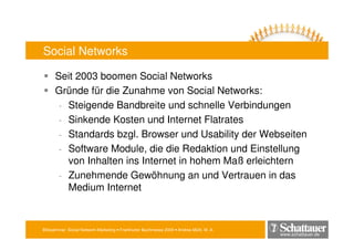 Blitzseminar: Social Network-Marketing • Frankfurter Buchmesse 2009 • Andrea Mühl, M. A.
www.schattauer.de
Social Networks
Seit 2003 boomen Social Networks
Gründe für die Zunahme von Social Networks:
- Steigende Bandbreite und schnelle Verbindungen
- Sinkende Kosten und Internet Flatrates
- Standards bzgl. Browser und Usability der Webseiten
- Software Module, die die Redaktion und Einstellung
von Inhalten ins Internet in hohem Maß erleichtern
- Zunehmende Gewöhnung an und Vertrauen in das
Medium Internet
 