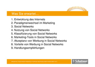 Blitzseminar: Social Network-Marketing • Frankfurter Buchmesse 2009 • Andrea Mühl, M. A.
www.schattauer.de
Was Sie erwartet…
1. Entwicklung des Internets
2. Paradigmenwechsel im Marketing
3. Social Networks
4. Nutzung von Social Networks
5. Klassifizierung von Social Networks
6. Marketing-Tools in Social Networks
7. Akzeptanz von Werbung in Social Networks
8. Vorteile von Werbung in Social Networks
9. Handlungsempfehlungen
 