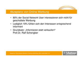 Blitzseminar: Social Network-Marketing • Frankfurter Buchmesse 2009 • Andrea Mühl, M. A.
www.schattauer.de
Akzeptanz von Online Werbung
80% der Social Network User interessieren sich nicht für
geschaltete Werbung
Lediglich 19% fühlen sich den Interessen entsprechend
informiert
Grundsatz: „Informieren statt verkaufen!“
Prof.Dr. Ralf Schengber
 