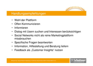 Blitzseminar: Social Network-Marketing • Frankfurter Buchmesse 2009 • Andrea Mühl, M. A.
www.schattauer.de
Handlungsempfehlungen
Wahl der Plattform
Offen Kommunizieren
Informieren
Dialog mit Usern suchen und Interessen berücksichtigen
Social Networks nicht als reine Marketingplattform
missbrauchen
Spezifische Fragen beantworten
Information, Hilfestellung und Beratung liefern
Feedback als „Customer Insights“ nutzen
 