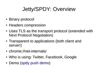 Jetty/SPDY: Overview
●

Binary protocol

●

Headers compression

●

●

Uses TLS as the transport protocol (extended with
Next Protocol Negotiation)
Transparent to applications (both client and
server!)

●

chrome://net-internals/

●

Who is using: Twitter, Facebook, Google

●

Demo (spdy push demo)

 