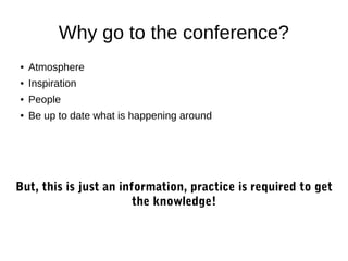 Why go to the conference?
●

Atmosphere

●

Inspiration

●

People

●

Be up to date what is happening around

But, this is just an information, practice is required to get
the knowledge!

 
