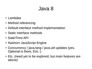 Java 8
●

Lambdas

●

Method referencing

●

Default interface method implementation

●

Static interface methods

●

Date/Time API

●

Nashorn JavaScript Engine

●

●

Concurrency / java.lang / java.util updates (yes,
Optional is there, Eric ;)
Etc. (need yet to be explored, but main features are
above)

 