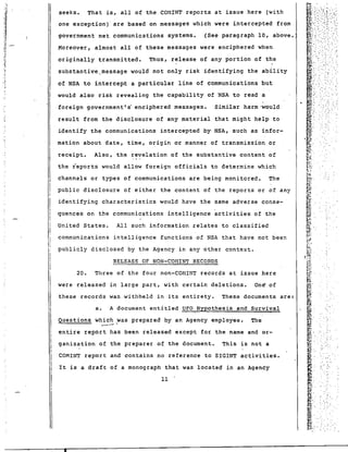 ., 
'j iJ 
:1 - :J 
./. •1 
'I 
'i I ! I 
-.~ I 
., I 
II 
- 
I 
seeks. That is, all of the COMINT reports at issue here (with 
one exception)' are based on messages which were intercepted from 
government net communications systems. (See paragraph 10, above. 
Moreover, almost all of these messages were enciphered when 
originally transmitted. Thus, release of any portion of the 
sUbstantive .. message would not only risk identifying the ability 
of NSA to intercep.t a particular line of communications but 
would also risk revealing the capability of NSA to read a 
foreign government's enciphered messages. Similar harm 'would 
result from the disclosure of any material that might help to 
identify the communications intercepted by· NSA, such as infor-mation 
about date, time, origin or manner of transmission or 
receipt. Also, the revelation of the substantive content of 
the reports would allow foreign officials to determine which 
channels or types of communications are being monitored. The 
public disclosure of either the content of the reports or of any 
identifying characteristics would have the same adverse conse-quences 
on the communications intelligence activities of the 
United States. All such information relates to classified 
communications intelligence functions of NSA that have not been 
pUblicly disclosed by the Agency in any other conte~t. 
RELEASE OF NON-COMINT RECORDS 
20. Three of the four non-COMINT records at issue here 
were released in large part, with certain deletions. On~ of 
these records was withheld in its entirety. These documents are: 
a. A document entitled UFO Hypothesis and Survival 
Questions which ~as prepared by an Agency employee. The --_.- 
entire report has been released except for the name and or-ganization 
of the preparer of the document. This is not a 
COMINT report and contains no reference to SIGINT activities. 
It is a draft of a monograph that was located in an Agency 
11 
• 
 