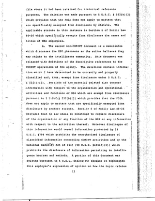 .. 
" 
.' 
,.. 
I' i: 
;: 
i. 
"': o!: 
I; 
II 
" 
i ~ 
I! ~ : 
:' 
",i 
"I: 
I 
I, 
I 
I:I: 
I: 
Ii 
,! 
I, 
I 
i: 
!i 
I' 
.I', 
; 
'. 
I, 
I, 
iiIi 
II 
file where it had been retained for historical reference 
purposes. The deletion was made pursuant to 5 U.S.C. § 552(b)(3) 
which provides that the FOIA does not apply to matters that 
are specifically exempted from disclosure by statute. The 
applicable ~tatute in this instance is Section 6 of Public Law 
86-36 which specif~cally exempts from disclosure the names and 
titles of NSA employees. 
b. The second non-COMINT document is a memorandum 
which discusses the UFO phenomena as the author believes they 
may r~late to the intelligence community. ,This document was 
released with deletions of the descriptive references to the 
COMINT operations of the Agency. The deletions contain informa~ 
tion -which I have determined ,to be curr~n!-ly and prop_erly 
classified and, thus, exempt from disclosure under 5 U.S.C. 
! 
S 552(b)(I). _ Portio~s of the material deleted also ~oncern i 
.information witr respect to the organization and operational, 
activities and functions of NSA which are exempt from disclosure 
pursuant to 5 U.S.C"S 552(b)(3) which provides that the FOIA 
does not apply to matters that are specifically exempted from 
disclosure by another statute. Section 6 of Public Law 86-36 
provides that no law shall be construed to require disclosure 
of the organization or any function of the NSA or any information 
I 
with respect to the activities thereof. Moreover disclos~re of Ii 
this information would reveal information protected by 18 I 
u.s.c. §798 which prohibits the unauthorized disclosure of 
classified information concerning COMINT activities and by the 
National secur1iy Act of 1947 (50 U.S.C. S403(d)(3» which 
prohibits the disclosure of information pertaining to intelli-gence 
sources and methods. A portion of this document was 
deleted pursuant to 5 U.S.C. §552(b)(S) because it represe?ts 
this employee's expression of opinion on how the topic relates 
12 
• 
, ,. 
~'. -, -: .-'. 
'. .. '; ", 
 