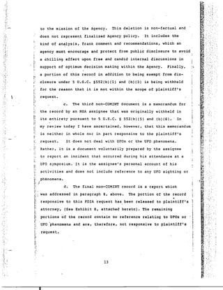 to the mission of the Agency. This deletion is non-factual and 
does not represent finalized Agency policy. It includes the 
kind of an~lysis, frank comment and recommendations, which· an 
agency must encourage and protect from public disclosure to avoid 
a chilling effect upon free and candid internal discussions in 
I: support of optimum decision making wi thin the Agency. Finally, 
a portion of this record in addition to being. exempt from dis- 
closure under 5 U.S.C. S552(b)(l) and (b){3) is being withheld 
for the reason that it is not within the scope of plaintiff's 
request. 
the record by an NSA assignee that was originally withheld in 
its entirety pursuant to 5 U.S.C. S 552(b)(5) and (b)(6).· In 
my review today I have ascertained, however, that this memorandum 
is neither in whole nor in part responsive to the plaintiff's 
It does not deal with UFOs or the UFO phenomena. 
request. 
Rather, it is a document voluntarily prepared by the assignee 
UFO symposium. It is the assignee's personal account of his 
attorney, (See Exhibit 8, attached hereto). The remaining 
portions of the record contain no reference relating to UFOs or 
UFO 'phenomena and are, therefore, not responsive to plaintiff's 
13 
'.....:. 
f·· ... ~'•..... :" 
, .'.' ~ . 
.:' '. :~..:... 
....' 
.. 
I. 
The final non~COMINT record is a report which 
d. 
request. 
c. The third non-COMINT document is a memorandum for 
to report an incident that occurred during his attendance at a 
~ctivities and does not include reference to any UFO sighting or 
II .1 
Ii 
il 
Ii ph~nomena • 
.i / 
lj 
Ii!  was addressed in paragraph 8, above. The portion of the record 
I responsive to this FOIA request has been released to plaintiff's 
I; p 
r 
Ii 
!: ."I', 
II; 
i:p 
I: 
'I I, 
.; 
I' 
" 
. : .~. . 
·:.r 
.!{ 
..,'' . 
.~.- 
: ..•~ .. 
.... 
..  . 
..~ 
....:..' 
:'.~ . 
.- . 
:~. 
. " 
.:: . 
-.~ . 
, . 
.~ ~ 
..... 
I 
 