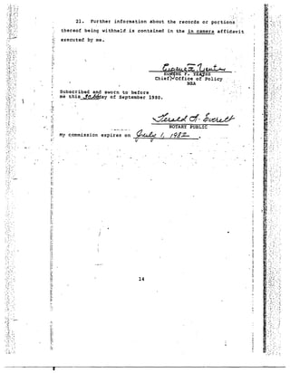 '." '.. ':.' 
..... : ... 
.. . :~:.~.. :.' 
. , ~ .~ ..' .. " 
. :'. -.' 
I • ! 
i 
i! 
'.' 
..... : 
_---:~~~e.11J e.u t "-I 
EU NE F. Y~ES 
Chief, Off1ce of Polley . 
NSA . 
-. --... ':~.'-' . 
:: '... , 
21. Further information about the records or portion's:'. 
thereof being withheld is contained in the in camera affidavit 
executed by me. 
Subscribed and sworn to" before 
me this ~~~ay of September 1980. 
I' 
I. 
t:' 
.;,! 
". 
,'.. 
:I', 
I' 
I: 
!~ 
! 
r;1 
Ii 
1 
i 
I 
I 
il 
11 
) 
J; 
PIi 14 ~ . 
11 
I! I; !, 
:; 
!: 
!: 
Ii 
 
~.::~/.: ". 
....... 
.'? . ... : -. ,., "", 
:::'. '.' . 
. "'~ ~'.-:-- 
", .. 
- .... 
"~ 
. '.~ 
'.' 
..,: . 
',. 
, " 
.-..<- .' ":', 
.: .... '." .. 
. . 
..... 
-........ 
.'......... .- . 
:.'.:. ..~ ." -: ".:, 
I 
