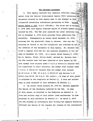 .:~}~~~ :i;~ 
....... ''''l'~..•.~ 
.~ .-; ..':1~: -.~;;; 
3. This Agency received four separate referrals (described '; .:.3 
'.: ;",.;: v. !.... .~. 
below') from the Central Intelligence Agency (CIA) concerning'NSA~'~ 
• -f" i'~ ·:f~". 
. . .....! -'.,;~." :.~.~ 
documents located by that Agency when 1t was engaged an FOIA ",~~~~ ,-;,;;t 
. '. . .S;:t.-;~;'::1 _..~ 
(Ground :.'/: .i·'C~: 
• I .' .. ~~ .•. 
.:~t~='~j'~~ 
Saucer Watch v. CIA, D.D.C'- 17B-859.) 
CIA on December 4, 197B which provided three additional NSA . ,. -c , ~ 
documents. Subsequently by 
, '. 
THE REI. EVANT DOCUMENTS 
litigation concerning information pertaining to UFOs. 
located by CIA. The NSA also received two other referrals from 
attorney for the plaintiff, Peter A. Gersten 
attorney of record in the CIA litigation) was 
the referral of the documents to this Agency. 
filed a request with NSA for the eighteen do~~ents- in his own 
name on December 22, -1978 •. In a letter dated 'January 9, '1979; - . . . - . 
Roy R. 'Banner, thief, ~olict Staff, advised Mr. Gers~en that·~· 
11 
d 
.. ',i 
I 
.1 
IIII 
IIII 
,I 
rJ 
'jl 
" 
~i 
"l' 
,II 
II 
11 .) 
, 
·are classified in their entirety, and exempt from release under 
5 U.S.C. S 552(b)(3) because they are exempt from release 
by 18 C.S.C. S 798, 50 U.S.C. S 403(d)(3) ~nd Section 6 of 
I! Public Law 86-36 (50 U.S.C. 402 (note». '~A j copy of this ~etter 
is attached to the Complaint as Exhibit C. A true and correct 
2 
I 
I 
copy is also attached to this affidavit ~s Exhibit 1.) 
. -.~~~ ~:.: ... ~ ., 
··.i~_·.;' . ~ 
" ;fo 
the NSA records that had been referred to this Agency by CIA 
.' ..-....... 
were exempt from release under 5 U.S.C.S 552(b)(1) because they 
.;:. • 'I '.- 
• r. :." y .•~(~ 
The first was on Noven;b~'r:':~ ..", 
'. . '.':'..;~! <:.... 
9, 1~7B when this Agency received copies of· fifteen Agency documen 
4. By letter dated January 29, 1979 Mr. Gersten appealed 
II 
Ii the denial of the documents referred by the CIA. (A copy 
Iof this letter is attached to the Complaint as Exhibit D. A itrue, and correct copy of this letter (less enclosures) is also 
II attached to this affidavit as Exhibit 2.) On .1arch 2" 1979 
1 the NSA Freedom of Information Act/ Privacy Act Appeals Authority 
! affirmed the denial of the request for release of the information IIII 
 
• 
 