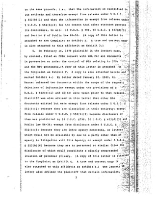 ..: ::. 
5 U.S.C. s 552(b)(3) for the reason that other statutes prevent , "'.' i,;,.. .. 
its disclosure, to wit: 18 U.S.C. § 798, 50 U.S.C. S 403(d)<'3}·. F,;i." 
',:': 
~ ..., 
i.e., that the information is classified in 
A true 'and correct copy 
t.' . 
(A copy of this letter is 
on the same grounds, 
and Section 6 of Public Law 86-36. 
attached to the Complaint as Exhibit E. 
5,. On February 16, 1979 plaintiff in the instant case, 
, " 
its entirety and therefore exempt from release under 5 U.S.C.· ,:':::~.:J './~:: 
is also attached to this affidavit as Exhibit 3.) 
li<:' , 
E=-~. 
~~" 
~~,-. 
f?'" ~~,:. ' 
~-5i' , 
~; 
f:"~'f") 
5 552(b)(1) and that the information is exempt from release unde~ ~'.'. 
,;;- '.:", 'le"', , 
"":"'. 
~".... ," Sft:., , .1~,.. ' ,'" " ~r~, . . 1J? <, 
by counsel, filed an rcrx request with NSA for all docum~nts, ':'~ . it.i.:' ,,;', 
in possession or under the control of NSA relating to UFOs :';"~':':',/::':.'~ .';.~.~ I~{ ':. .",-. r. -; ,,:~ . ~"' t4 ~/ 
and the UFO phenomena. (A copy of this letter is attached ,to '::";","'" :..: ~!;: 
, ...:.:.:..:~. ,:';':':,I,L 
the Complaint as Exhibit F. A copy is also attached hereto and --:' :;5~ f(i; 
:::::: ':::::::d4:~0 ::c:::::: :::::nJ::~a::o::'0:9::: :::u~i;~:;;.t '[~ ~ 
: ..:-:0: .. ,;.!.~ ~~. 
deletions of information exempt under the provisions of 5 . ,·:·:o;~~:.!,;:;i:~' ..,.~ I% ' 
:·:;:~··~,,·;·t:·~ ." ·:~c tl~.. .: 
U.S.C. s 552(b)(1) and (b)(3) were taken prior to that rel~a~e.~;~ >};j' ~. 
Plaintiff was also advised in this letter that other NSA,:./~~;.):;~:,I~l 
documents existed but were exempt from release und~r 5 U,S:C'-". s.:. j c_.~ If~; 
552(b) (1) because they are classified in their errt r r e cy r exempt ,:' ~;'.' 
- .'. . ,~~. 
from release under 5 U.S.C. 5 552(b)(3) because disclosure of ~ '. :.:.. ~~1· . 
themwas prohibited by 18 U"S'C~ 5798, 50 U.S.C. 5 403(d)(.3~;>·~'~':J.:.i ~l1 .. 
Publl.c Law 86-36; exempt from d a s c Lo su r e under 5 U.S.C. 5·':·,.'~;;'~';-!:i.; ,:~,~ ~~ 
•.''. '~~j.:':",~. ~~~-:::. ff~' 
552 (b) (5) because they are intra agency memoranda, or letters ~.•.> ::;~ ff;;. 
which would not be available by law to a party other than ~'~:~':"::i~;J .~ ~: 
, ,'~'" ,t -.h , ...., m. " 
agency in Ii tiga tion wi th this Agency; ·or exempt under 5 U. S:';~:~~i /~~ ~ ..'. 
§ SS2(b) (6) because they are to personnel or similar files the ',0: e ,.:-. ~". 
-£ ;:':f;~: ::t~:i~ Q~~~ . -. 
disclosure of which would constitute a clearly unwarrante~...,.:::~,~~:~ "~1 ~~':' >.',:;' ':.::, invasinn nf personal privacy. (A copy of this 1et ter is ~tt;;;~e;. ..". ~. '.' ........ 
to the Complaint as Exhibit G. A true and correct copy is :"~~'>:;j. r~"~;; I,'" ,,":.:, ,_, 
also attached to this affidavit as Exhibit 5.) .The Jan~a~Y;{:.f..:if~ ,~:i g. 
letter also advised the plaintiff that certain l.nformatl.on, ::.".'': ,.... pot:: 
3:;f~N;~ I· 
.~. :':~:l: .~~i:~ 1.:? ~ , 
:.:,r:', &'.' ~.' .•••. 
I 
" 
l' 
I: 
I: 
Ii 
1 
iI 
I 
Ii 
I 
II 
, 
I 
II 
: 
I; 
I' 
I' ,I 
II 
I' 
I; 
i: 
"I. 
I' 
1I 
IiI: 
II 
 